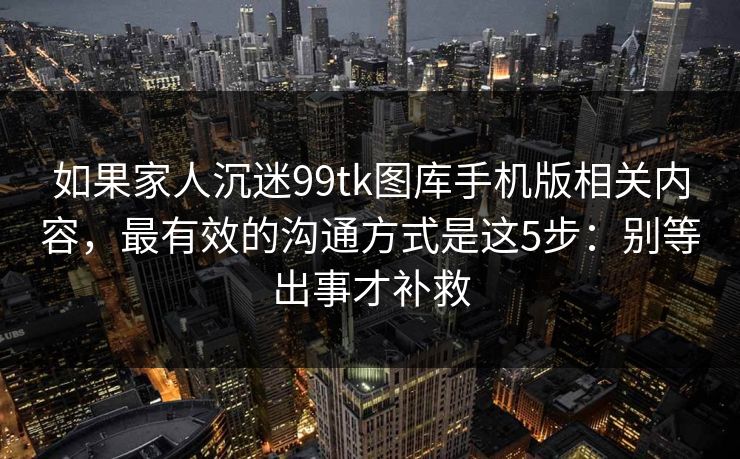 如果家人沉迷99tk图库手机版相关内容，最有效的沟通方式是这5步：别等出事才补救