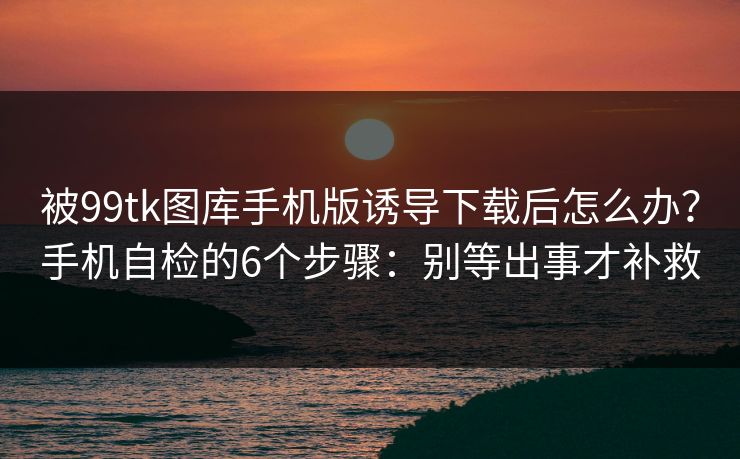 被99tk图库手机版诱导下载后怎么办？手机自检的6个步骤：别等出事才补救
