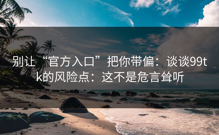 别让“官方入口”把你带偏：谈谈99tk的风险点：这不是危言耸听
