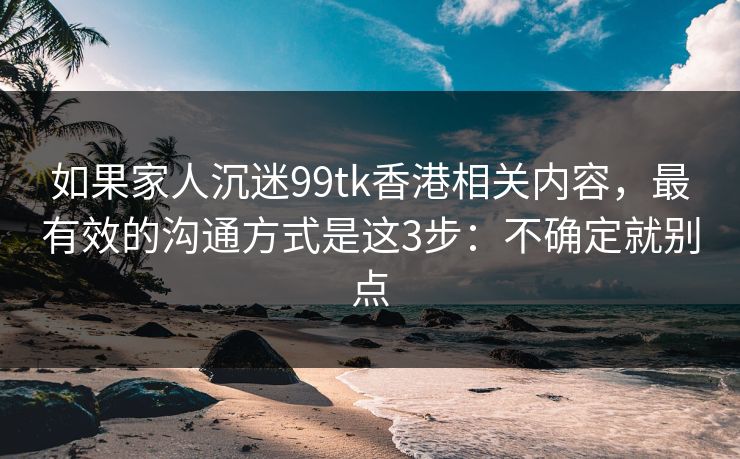 如果家人沉迷99tk香港相关内容，最有效的沟通方式是这3步：不确定就别点