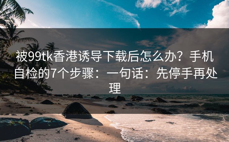 被99tk香港诱导下载后怎么办？手机自检的7个步骤：一句话：先停手再处理