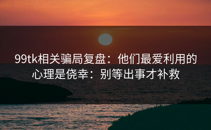 99tk相关骗局复盘：他们最爱利用的心理是侥幸：别等出事才补救