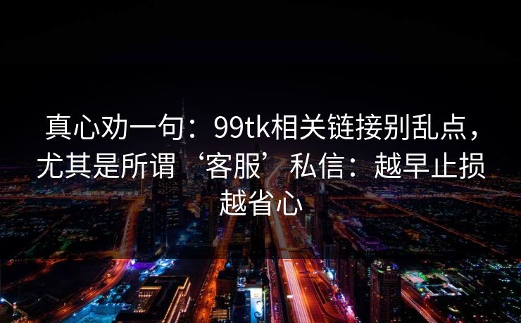真心劝一句：99tk相关链接别乱点，尤其是所谓‘客服’私信：越早止损越省心