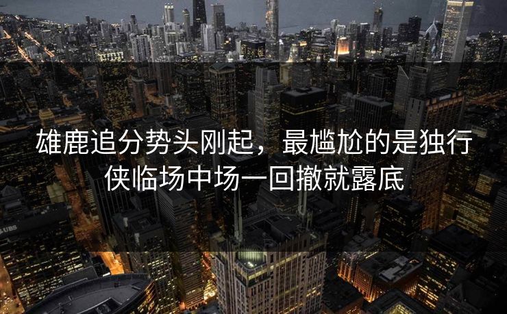 雄鹿追分势头刚起，最尴尬的是独行侠临场中场一回撤就露底