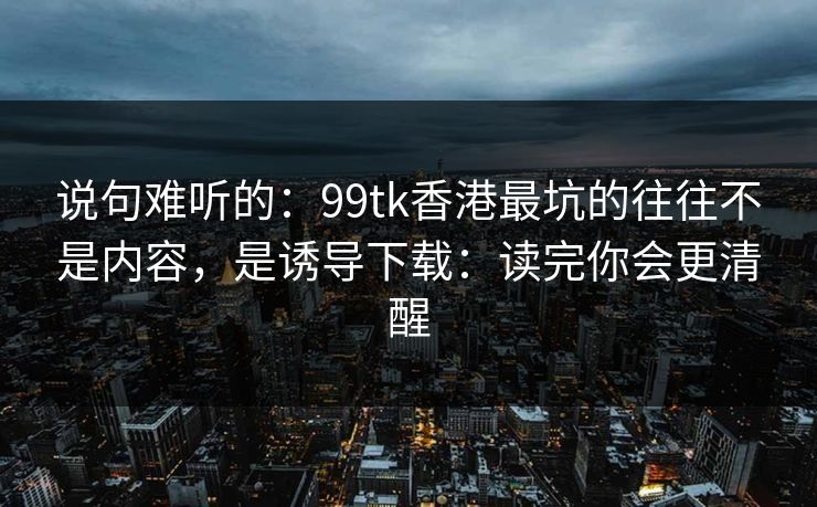 说句难听的：99tk香港最坑的往往不是内容，是诱导下载：读完你会更清醒