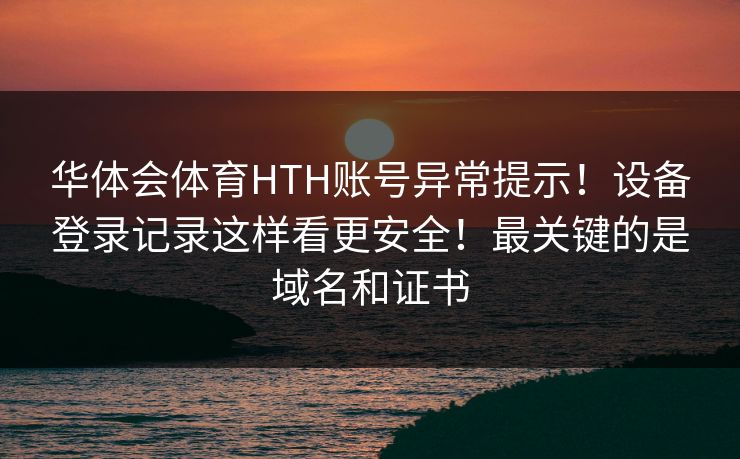 华体会体育HTH账号异常提示！设备登录记录这样看更安全！最关键的是域名和证书