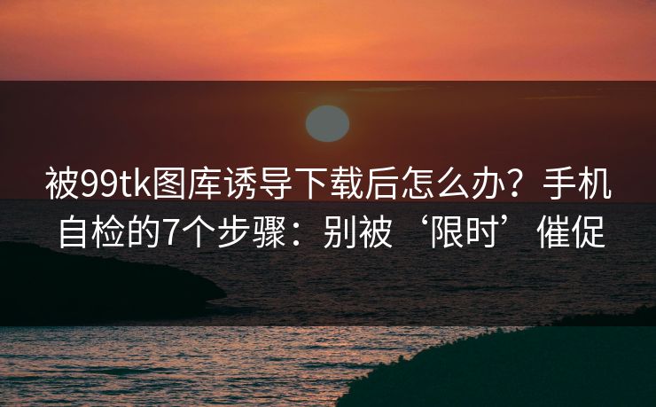 被99tk图库诱导下载后怎么办？手机自检的7个步骤：别被‘限时’催促