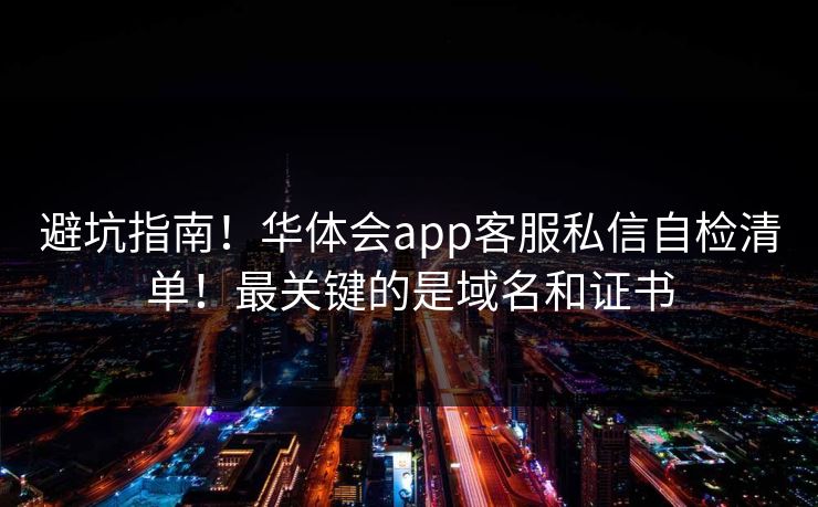 避坑指南！华体会app客服私信自检清单！最关键的是域名和证书