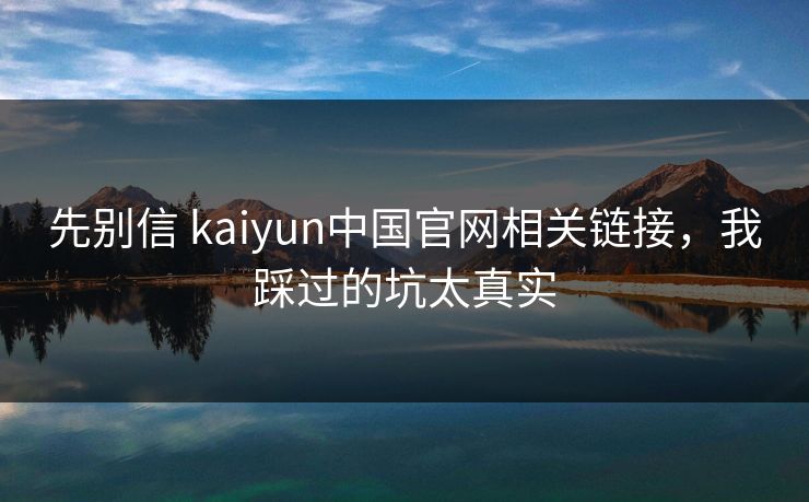 先别信 kaiyun中国官网相关链接，我踩过的坑太真实