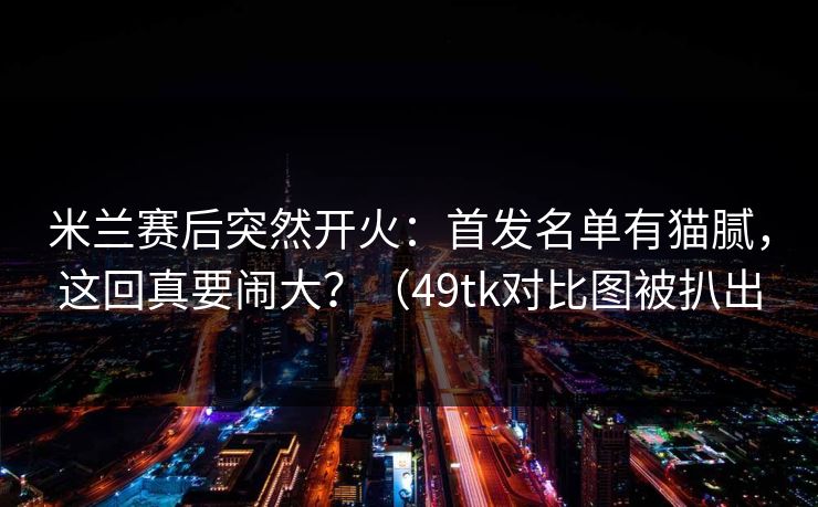 米兰赛后突然开火：首发名单有猫腻，这回真要闹大？（49tk对比图被扒出